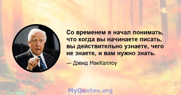 Со временем я начал понимать, что когда вы начинаете писать, вы действительно узнаете, чего не знаете, и вам нужно знать.