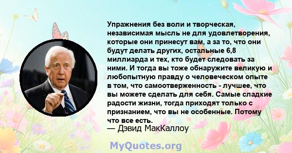 Упражнения без воли и творческая, независимая мысль не для удовлетворения, которые они принесут вам, а за то, что они будут делать других, остальные 6,8 миллиарда и тех, кто будет следовать за ними. И тогда вы тоже