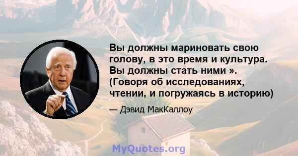 Вы должны мариновать свою голову, в это время и культура. Вы должны стать ними ». (Говоря об исследованиях, чтении, и погружаясь в историю)