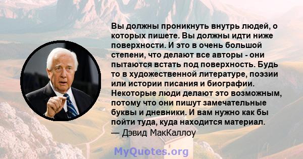 Вы должны проникнуть внутрь людей, о которых пишете. Вы должны идти ниже поверхности. И это в очень большой степени, что делают все авторы - они пытаются встать под поверхность. Будь то в художественной литературе,