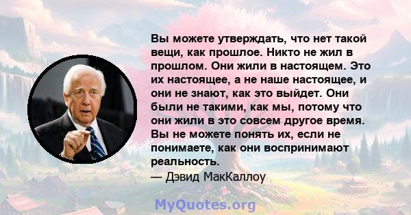 Вы можете утверждать, что нет такой вещи, как прошлое. Никто не жил в прошлом. Они жили в настоящем. Это их настоящее, а не наше настоящее, и они не знают, как это выйдет. Они были не такими, как мы, потому что они жили 