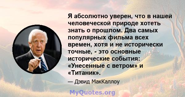 Я абсолютно уверен, что в нашей человеческой природе хотеть знать о прошлом. Два самых популярных фильма всех времен, хотя и не исторически точные, - это основные исторические события: «Унесенные с ветром» и «Титаник».