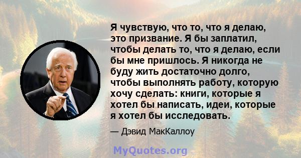 Я чувствую, что то, что я делаю, это призвание. Я бы заплатил, чтобы делать то, что я делаю, если бы мне пришлось. Я никогда не буду жить достаточно долго, чтобы выполнять работу, которую хочу сделать: книги, которые я