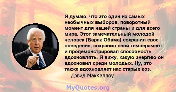 Я думаю, что это один из самых необычных выборов, поворотный момент для нашей страны и для всего мира. Этот замечательный молодой человек [Барак Обама] сохранил свое поведение, сохранил свой темперамент и