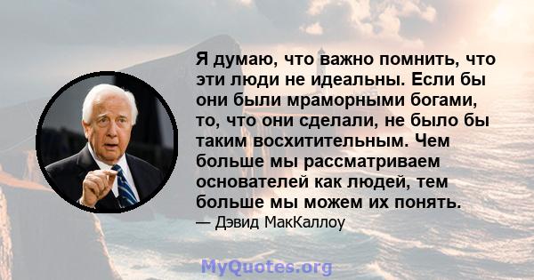 Я думаю, что важно помнить, что эти люди не идеальны. Если бы они были мраморными богами, то, что они сделали, не было бы таким восхитительным. Чем больше мы рассматриваем основателей как людей, тем больше мы можем их