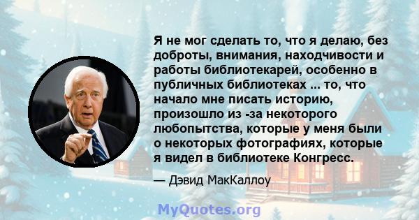 Я не мог сделать то, что я делаю, без доброты, внимания, находчивости и работы библиотекарей, особенно в публичных библиотеках ... то, что начало мне писать историю, произошло из -за некоторого любопытства, которые у