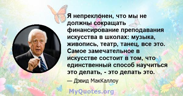 Я непреклонен, что мы не должны сокращать финансирование преподавания искусства в школах: музыка, живопись, театр, танец, все это. Самое замечательное в искусстве состоит в том, что единственный способ научиться это