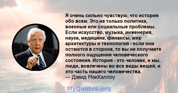 Я очень сильно чувствую, что история обо всем. Это не только политика, военные или социальные проблемы. Если искусство, музыка, инженерия, наука, медицина, финансы, мир архитектуры и технологий - если они остаются в