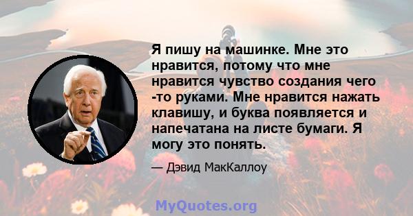 Я пишу на машинке. Мне это нравится, потому что мне нравится чувство создания чего -то руками. Мне нравится нажать клавишу, и буква появляется и напечатана на листе бумаги. Я могу это понять.