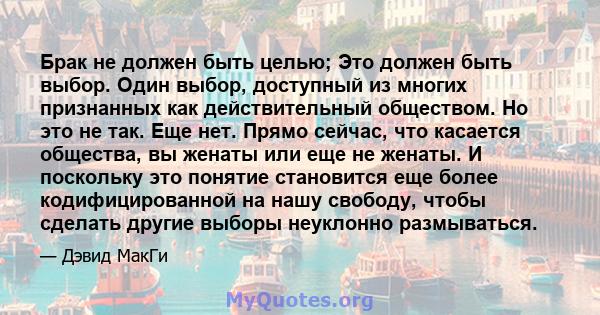 Брак не должен быть целью; Это должен быть выбор. Один выбор, доступный из многих признанных как действительный обществом. Но это не так. Еще нет. Прямо сейчас, что касается общества, вы женаты или еще не женаты. И