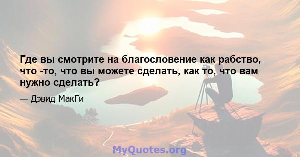 Где вы смотрите на благословение как рабство, что -то, что вы можете сделать, как то, что вам нужно сделать?