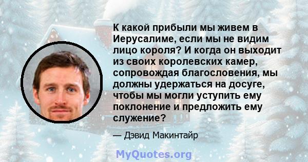 К какой прибыли мы живем в Иерусалиме, если мы не видим лицо короля? И когда он выходит из своих королевских камер, сопровождая благословения, мы должны удержаться на досуге, чтобы мы могли уступить ему поклонение и