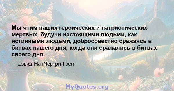 Мы чтим наших героических и патриотических мертвых, будучи настоящими людьми, как истинными людьми, добросовестно сражаясь в битвах нашего дня, когда они сражались в битвах своего дня.