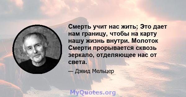 Смерть учит нас жить; Это дает нам границу, чтобы на карту нашу жизнь внутри. Молоток Смерти прорывается сквозь зеркало, отделяющее нас от света.