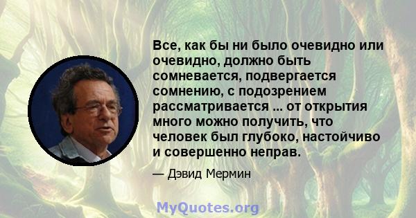 Все, как бы ни было очевидно или очевидно, должно быть сомневается, подвергается сомнению, с подозрением рассматривается ... от открытия много можно получить, что человек был глубоко, настойчиво и совершенно неправ.