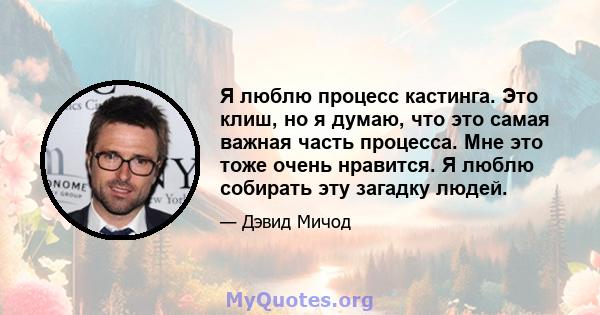 Я люблю процесс кастинга. Это клиш, но я думаю, что это самая важная часть процесса. Мне это тоже очень нравится. Я люблю собирать эту загадку людей.