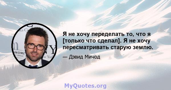 Я не хочу переделать то, что я [только что сделал]. Я не хочу пересматривать старую землю.