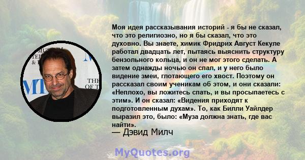 Моя идея рассказывания историй - я бы не сказал, что это религиозно, но я бы сказал, что это духовно. Вы знаете, химик Фридрих Август Кекуле работал двадцать лет, пытаясь выяснить структуру бензольного кольца, и он не