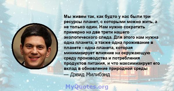 Мы живем так, как будто у нас были три ресурсы планет, с которыми можно жить, а не только один. Нам нужно сократить примерно на две трети нашего экологического следа. Для этого нам нужна одна планета, а также одна