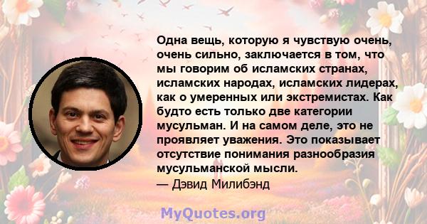 Одна вещь, которую я чувствую очень, очень сильно, заключается в том, что мы говорим об исламских странах, исламских народах, исламских лидерах, как о умеренных или экстремистах. Как будто есть только две категории