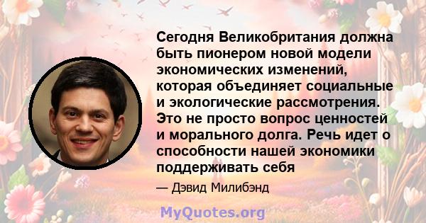 Сегодня Великобритания должна быть пионером новой модели экономических изменений, которая объединяет социальные и экологические рассмотрения. Это не просто вопрос ценностей и морального долга. Речь идет о способности