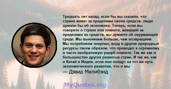 Тридцать лет назад, если бы вы сказали, что страна живет за пределами своих средств, люди думали бы об экономике. Теперь, если вы говорите о стране или планете, живущей за пределами ее средств, вы думаете об окружающей