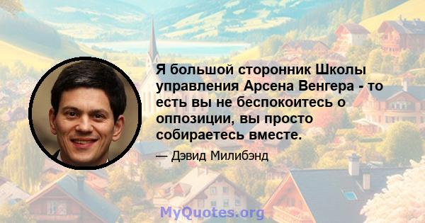 Я большой сторонник Школы управления Арсена Венгера - то есть вы не беспокоитесь о оппозиции, вы просто собираетесь вместе.