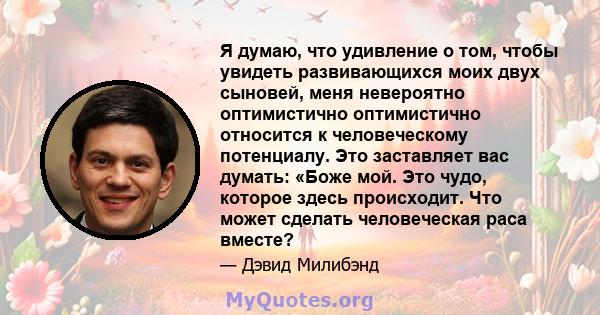 Я думаю, что удивление о том, чтобы увидеть развивающихся моих двух сыновей, меня невероятно оптимистично оптимистично относится к человеческому потенциалу. Это заставляет вас думать: «Боже мой. Это чудо, которое здесь