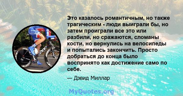 Это казалось романтичным, но также трагическим - люди выиграли бы, но затем проиграли все это или разбили, но сражаются, сломаны кости, но вернулись на велосипеды и попытались закончить. Просто добраться до конца было