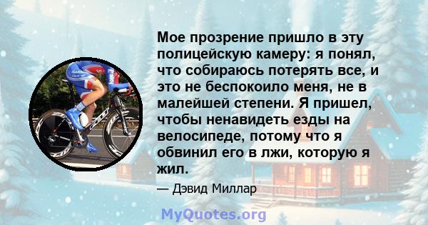 Мое прозрение пришло в эту полицейскую камеру: я понял, что собираюсь потерять все, и это не беспокоило меня, не в малейшей степени. Я пришел, чтобы ненавидеть езды на велосипеде, потому что я обвинил его в лжи, которую 