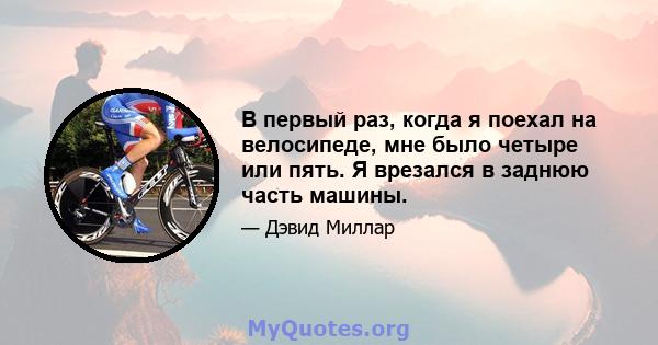 В первый раз, когда я поехал на велосипеде, мне было четыре или пять. Я врезался в заднюю часть машины.