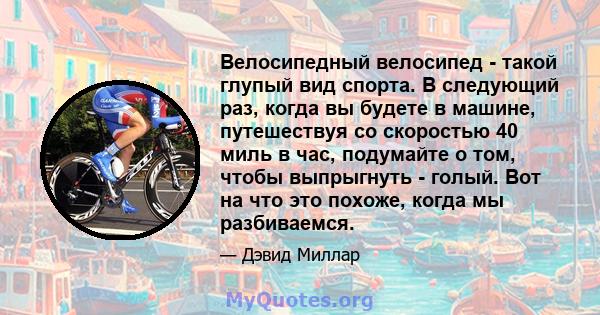 Велосипедный велосипед - такой глупый вид спорта. В следующий раз, когда вы будете в машине, путешествуя со скоростью 40 миль в час, подумайте о том, чтобы выпрыгнуть - голый. Вот на что это похоже, когда мы разбиваемся.