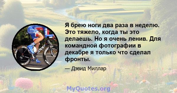 Я брею ноги два раза в неделю. Это тяжело, когда ты это делаешь. Но я очень ленив. Для командной фотографии в декабре я только что сделал фронты.