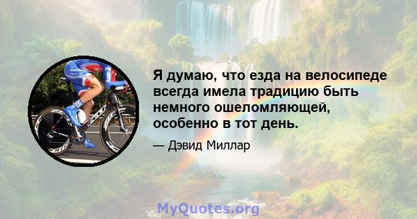 Я думаю, что езда на велосипеде всегда имела традицию быть немного ошеломляющей, особенно в тот день.