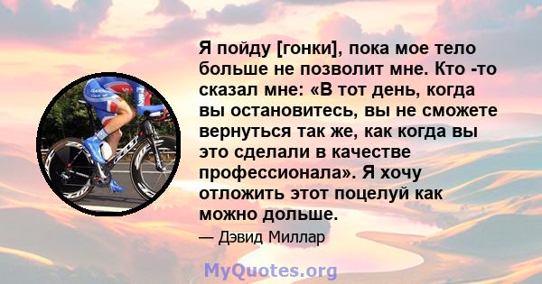 Я пойду [гонки], пока мое тело больше не позволит мне. Кто -то сказал мне: «В тот день, когда вы остановитесь, вы не сможете вернуться так же, как когда вы это сделали в качестве профессионала». Я хочу отложить этот