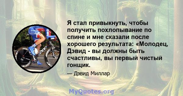 Я стал привыкнуть, чтобы получить похлопывание по спине и мне сказали после хорошего результата: «Молодец, Дэвид - вы должны быть счастливы, вы первый чистый гонщик.