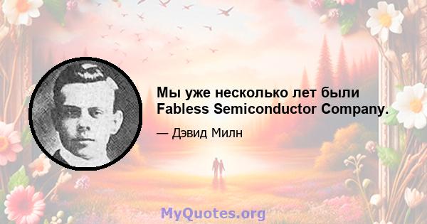 Мы уже несколько лет были Fabless Semiconductor Company.