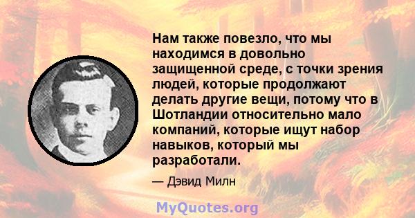 Нам также повезло, что мы находимся в довольно защищенной среде, с точки зрения людей, которые продолжают делать другие вещи, потому что в Шотландии относительно мало компаний, которые ищут набор навыков, который мы