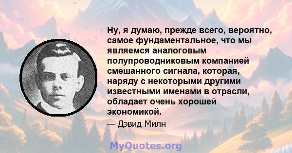 Ну, я думаю, прежде всего, вероятно, самое фундаментальное, что мы являемся аналоговым полупроводниковым компанией смешанного сигнала, которая, наряду с некоторыми другими известными именами в отрасли, обладает очень