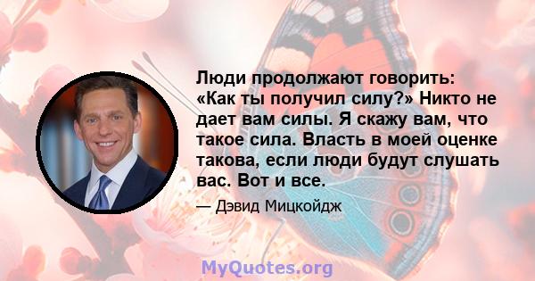 Люди продолжают говорить: «Как ты получил силу?» Никто не дает вам силы. Я скажу вам, что такое сила. Власть в моей оценке такова, если люди будут слушать вас. Вот и все.