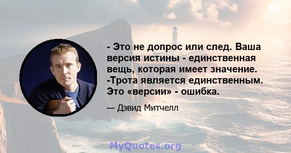 - Это не допрос или след. Ваша версия истины - единственная вещь, которая имеет значение. -Трота является единственным. Это «версии» - ошибка.