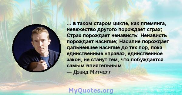 ... в таком старом цикле, как племянга, невежество другого порождает страх; Страх порождает ненависть; Ненависть порождает насилие; Насилие порождает дальнейшее насилие до тех пор, пока единственные «права»,