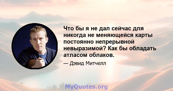 Что бы я не дал сейчас для никогда не меняющейся карты постоянно непрерывной невыразимой? Как бы обладать атласом облаков.