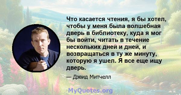 Что касается чтения, я бы хотел, чтобы у меня была волшебная дверь в библиотеку, куда я мог бы войти, читать в течение нескольких дней и дней, и возвращаться в ту же минуту, которую я ушел. Я все еще ищу дверь.