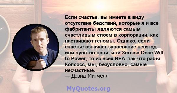 Если счастье, вы имеете в виду отсутствие бедствий, которые я и все фабританты являются самым счастливым слоем в корпорации, как настаивают геномы. Однако, если счастье означает завоевание невзгод или чувство цели, или