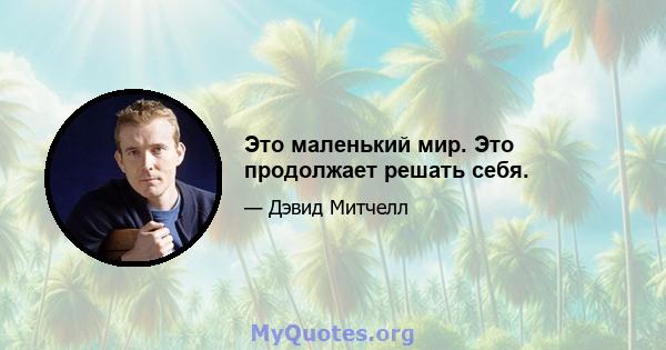 Это маленький мир. Это продолжает решать себя.