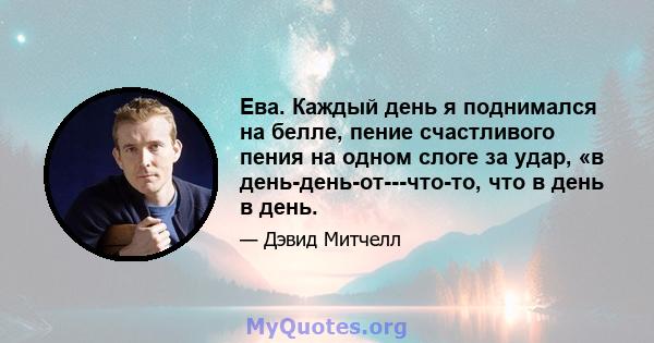 Ева. Каждый день я поднимался на белле, пение счастливого пения на одном слоге за удар, «в день-день-от---что-то, что в день в день.