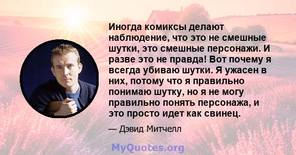 Иногда комиксы делают наблюдение, что это не смешные шутки, это смешные персонажи. И разве это не правда! Вот почему я всегда убиваю шутки. Я ужасен в них, потому что я правильно понимаю шутку, но я не могу правильно