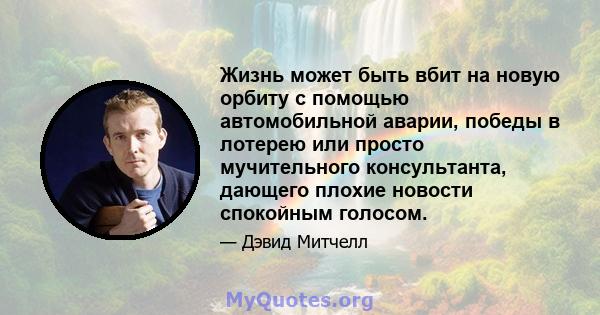 Жизнь может быть вбит на новую орбиту с помощью автомобильной аварии, победы в лотерею или просто мучительного консультанта, дающего плохие новости спокойным голосом.