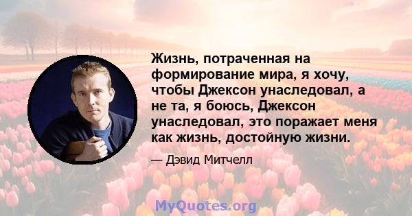 Жизнь, потраченная на формирование мира, я хочу, чтобы Джексон унаследовал, а не та, я боюсь, Джексон унаследовал, это поражает меня как жизнь, достойную жизни.